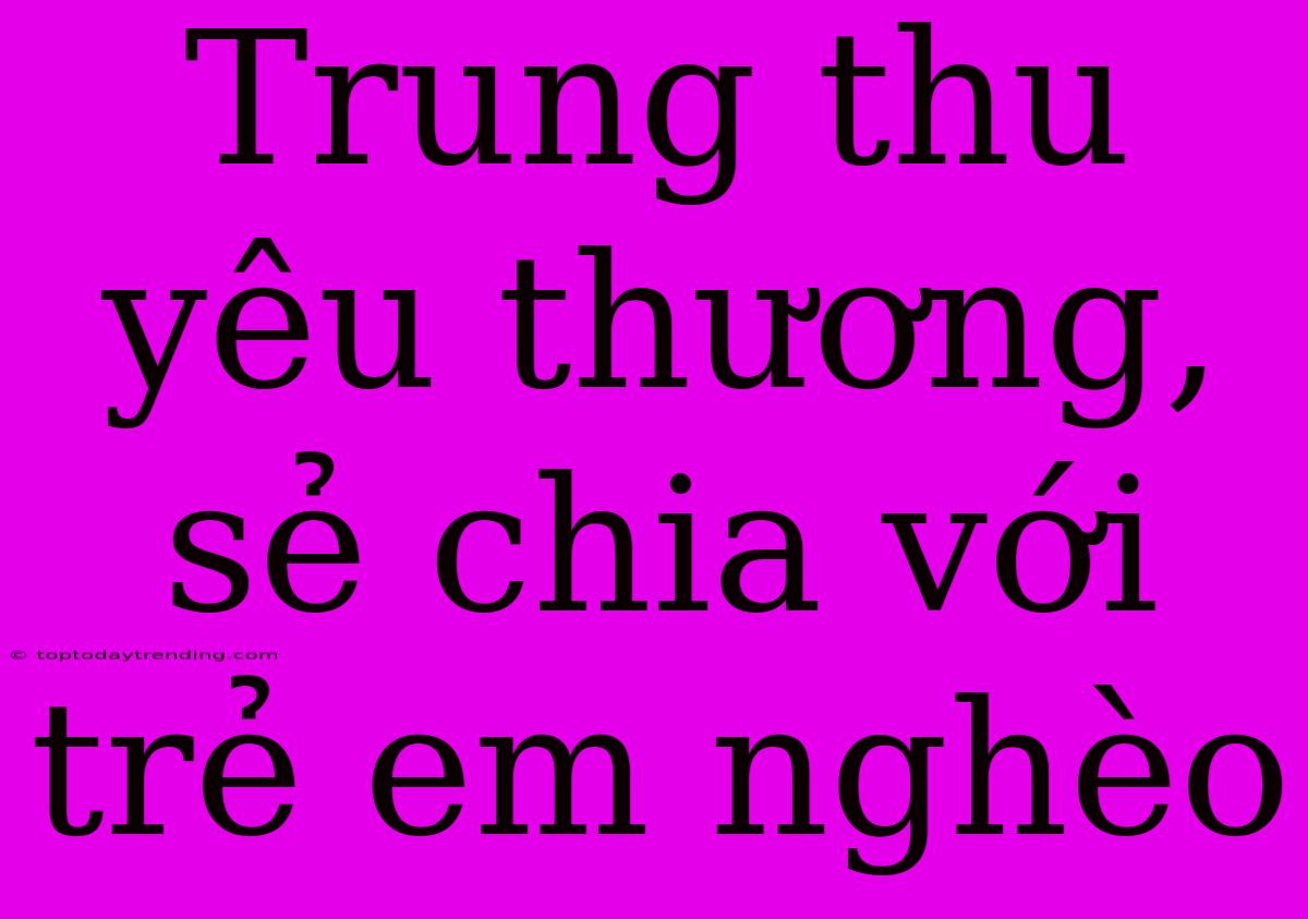 Trung Thu Yêu Thương, Sẻ Chia Với Trẻ Em Nghèo