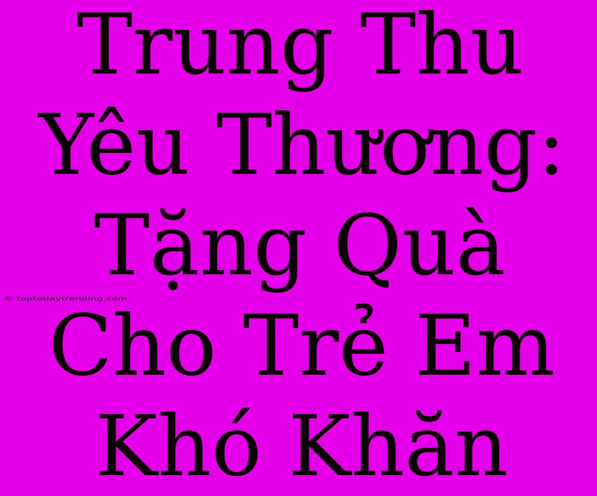 Trung Thu Yêu Thương: Tặng Quà Cho Trẻ Em Khó Khăn