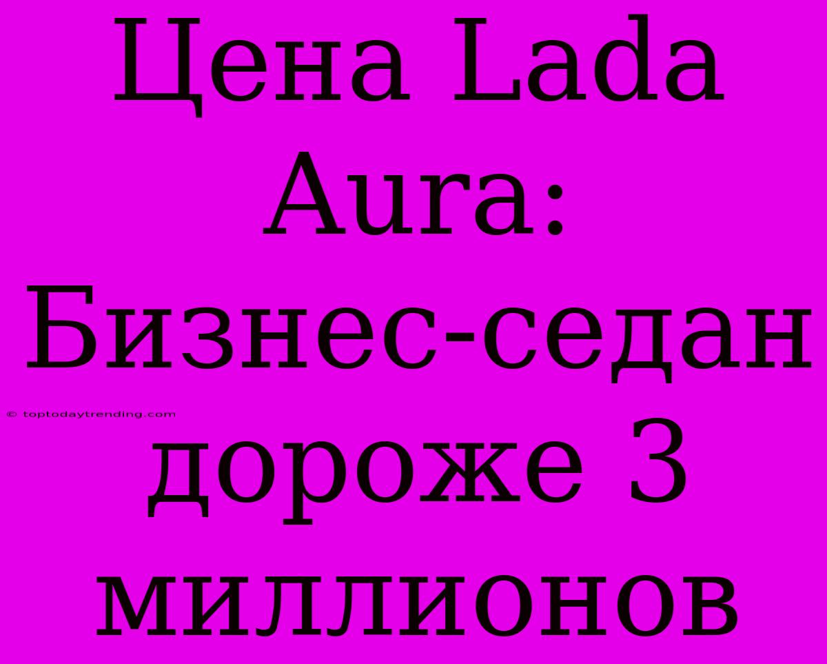 Цена Lada Aura: Бизнес-седан Дороже 3 Миллионов