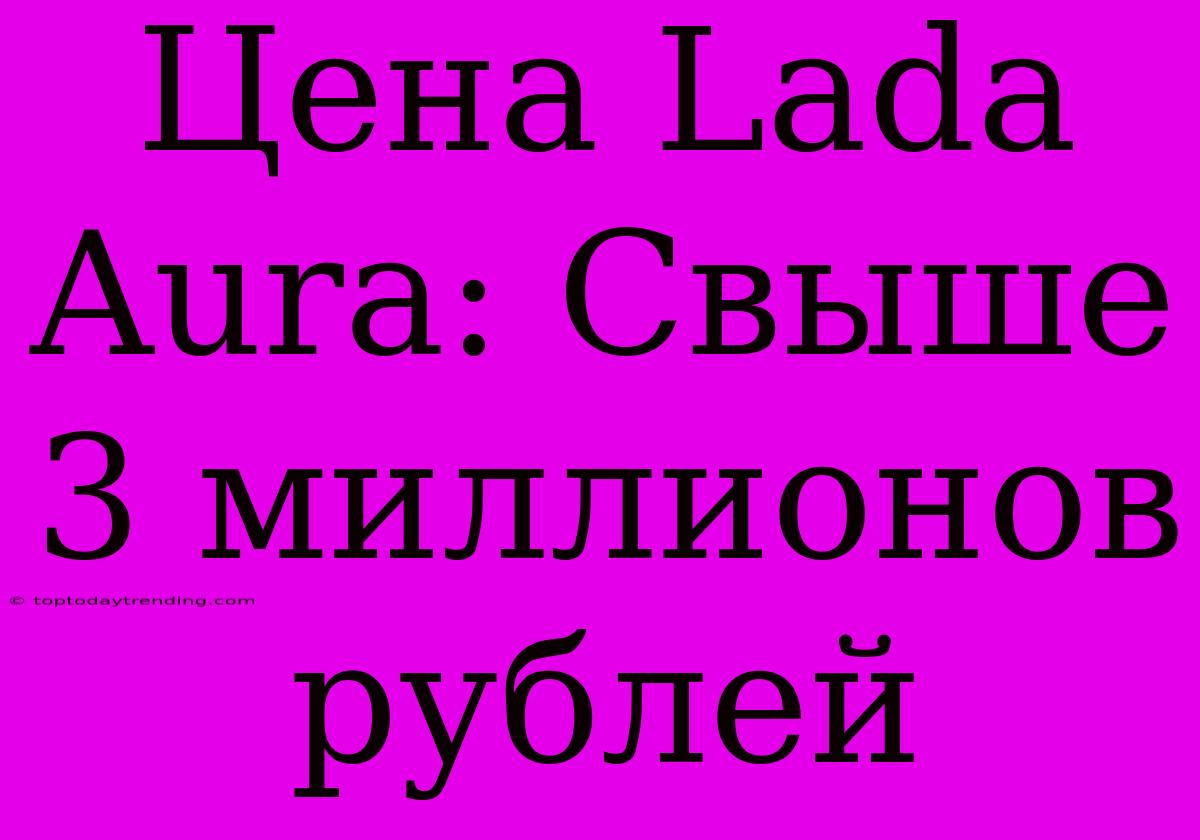 Цена Lada Aura: Свыше 3 Миллионов Рублей