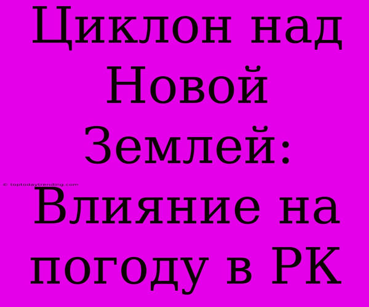 Циклон Над Новой Землей: Влияние На Погоду В РК