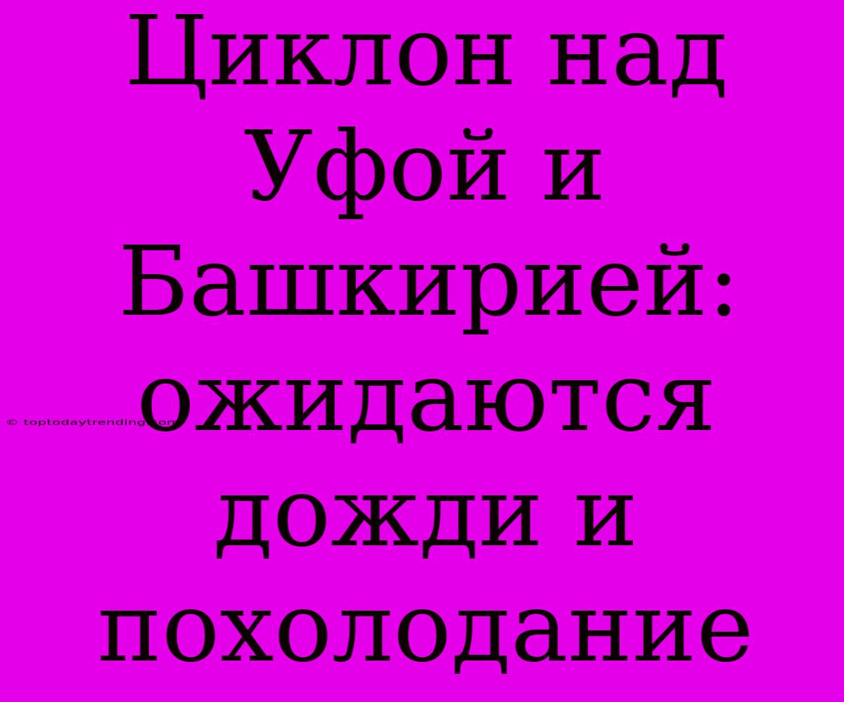 Циклон Над Уфой И Башкирией: Ожидаются Дожди И Похолодание