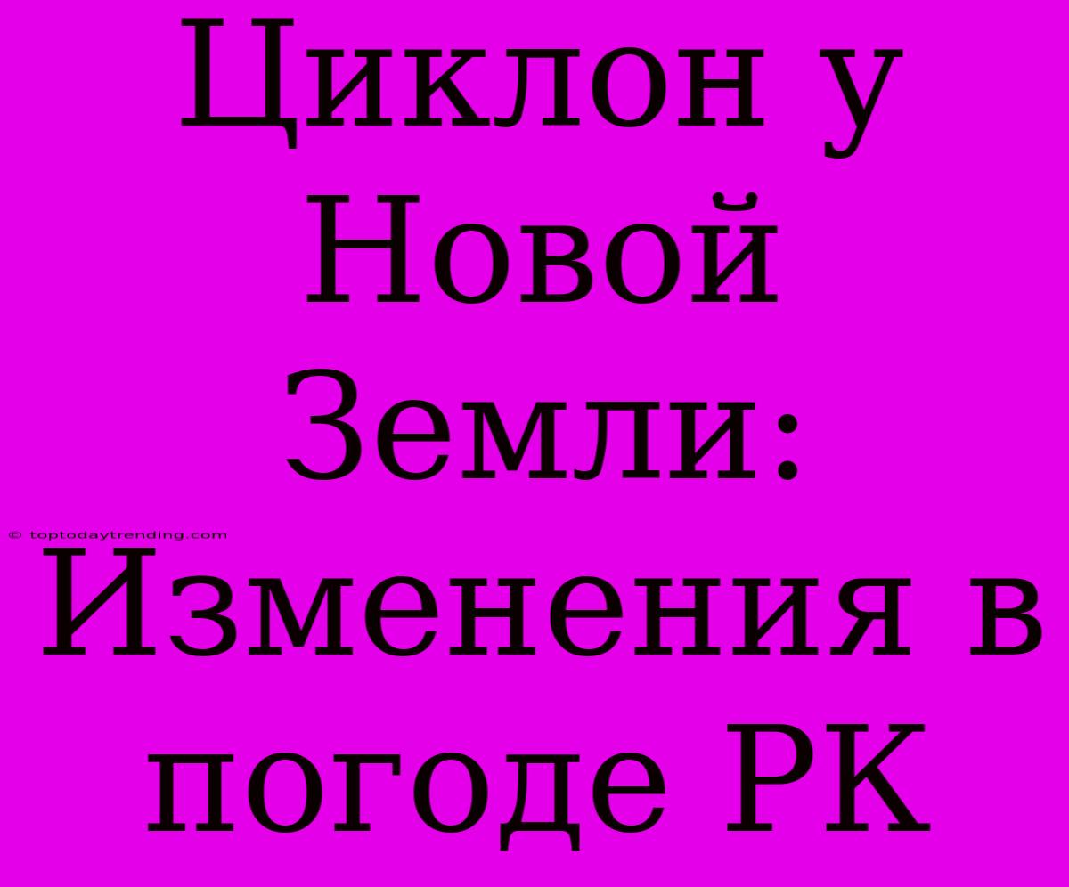 Циклон У Новой Земли: Изменения В Погоде РК