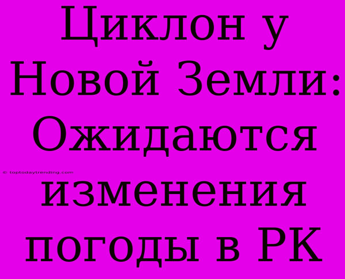 Циклон У Новой Земли: Ожидаются Изменения Погоды В РК