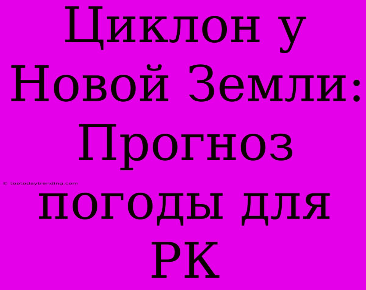 Циклон У Новой Земли: Прогноз Погоды Для РК