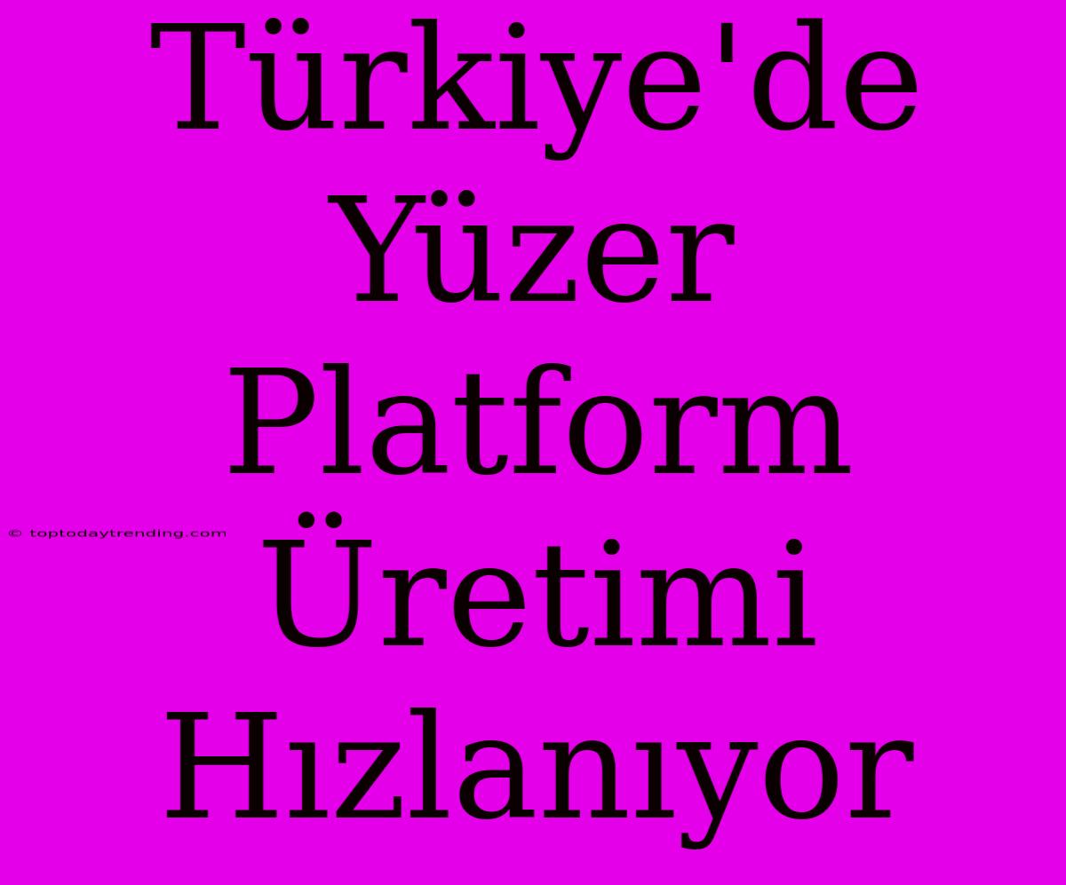 Türkiye'de Yüzer Platform Üretimi Hızlanıyor