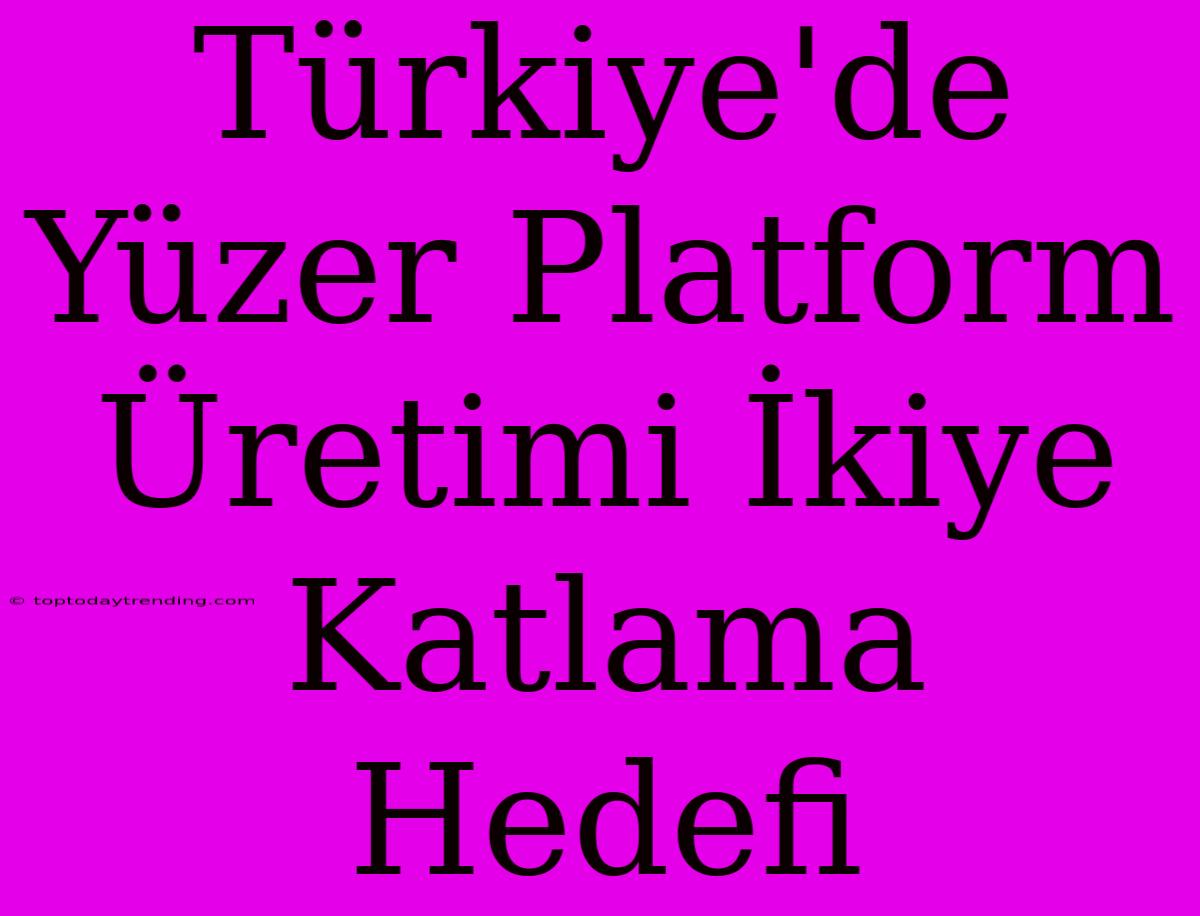 Türkiye'de Yüzer Platform Üretimi İkiye Katlama Hedefi