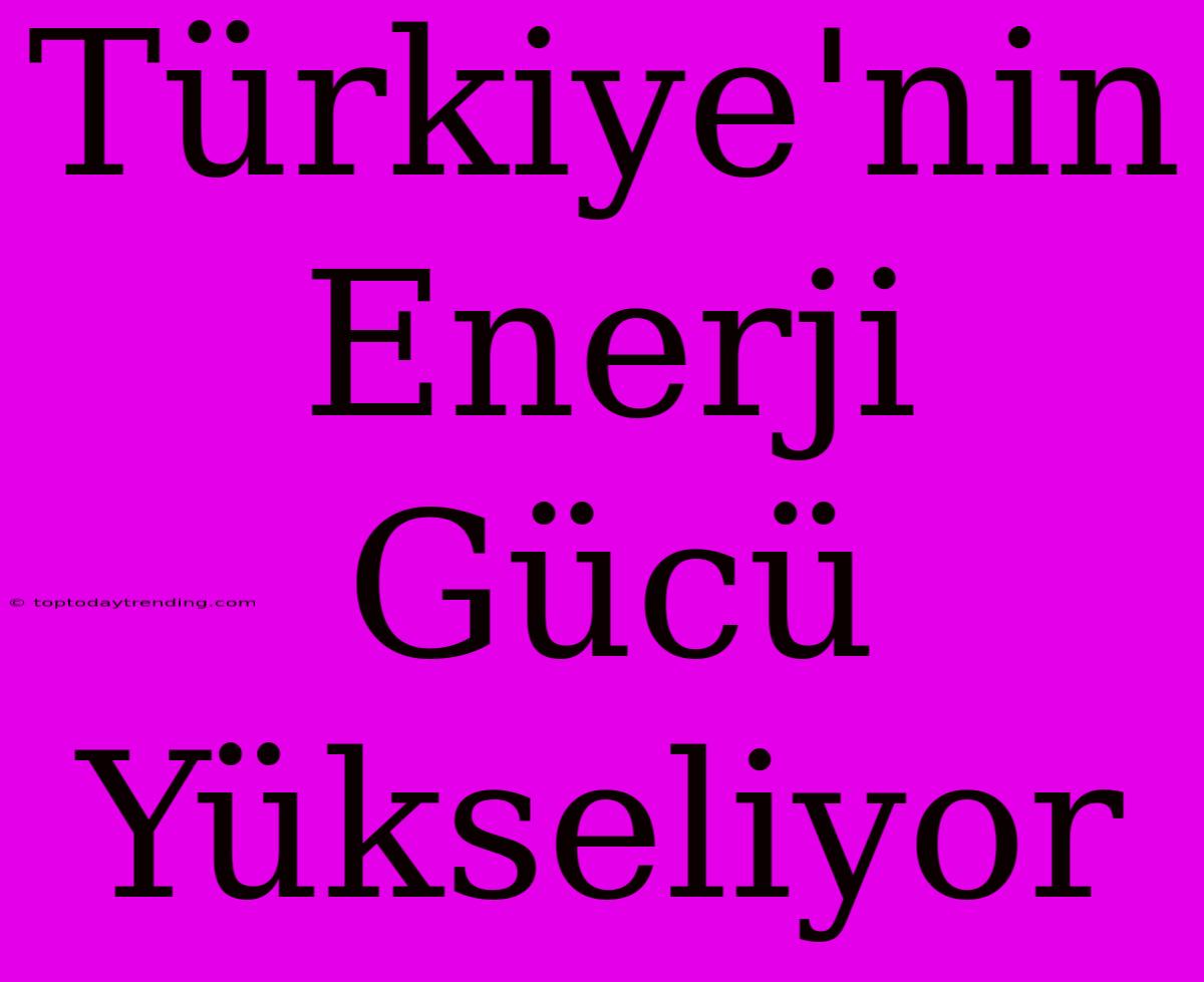 Türkiye'nin Enerji Gücü Yükseliyor