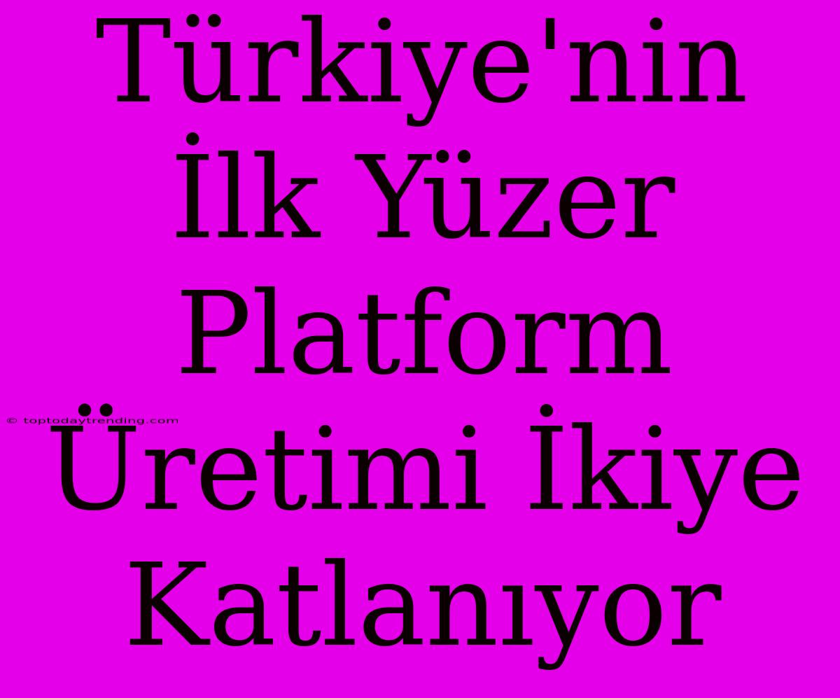 Türkiye'nin İlk Yüzer Platform Üretimi İkiye Katlanıyor