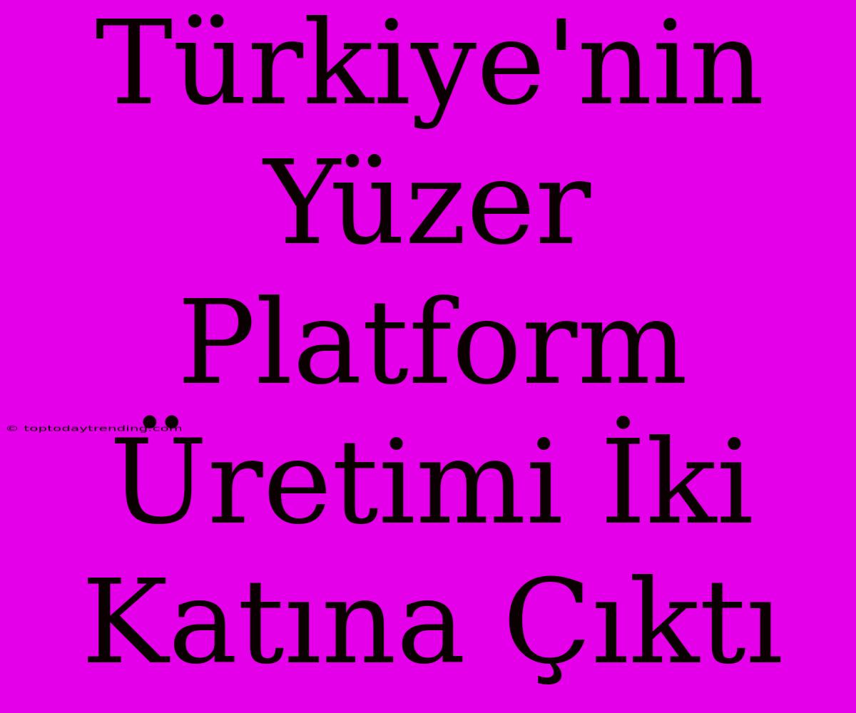 Türkiye'nin Yüzer Platform Üretimi İki Katına Çıktı