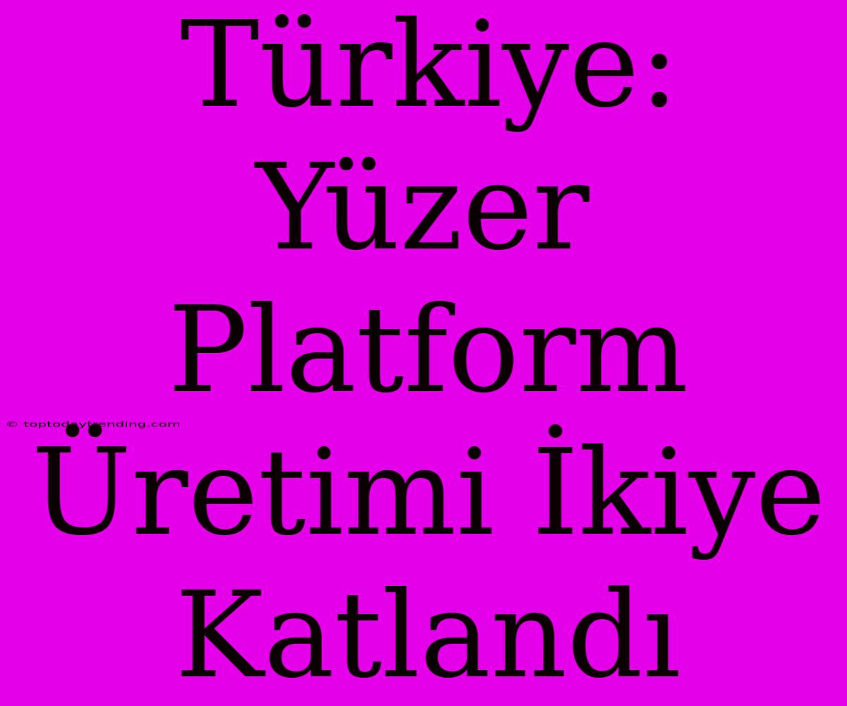 Türkiye: Yüzer Platform Üretimi İkiye Katlandı