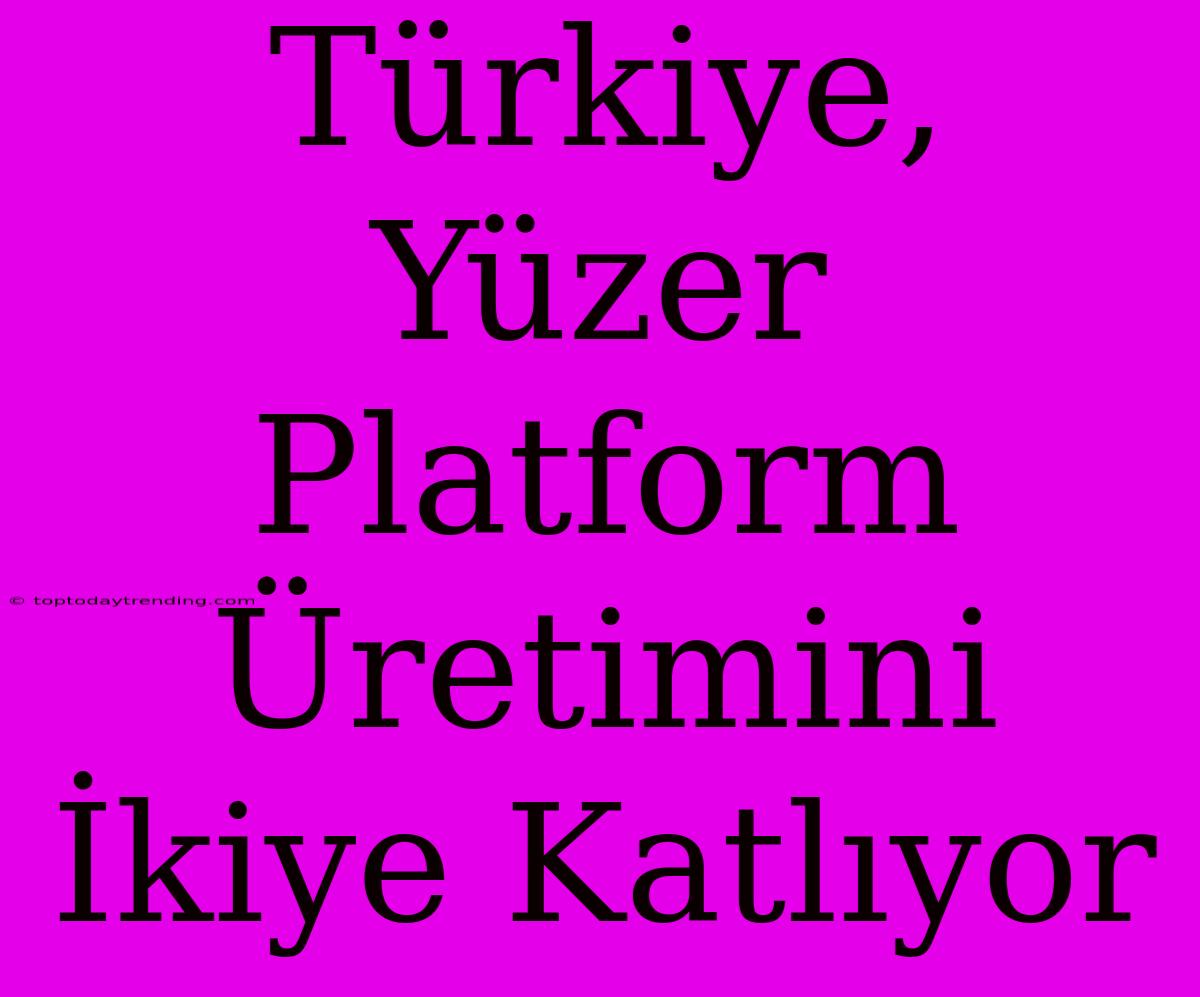 Türkiye, Yüzer Platform Üretimini İkiye Katlıyor