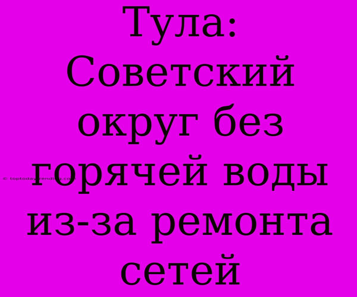 Тула: Советский Округ Без Горячей Воды Из-за Ремонта Сетей