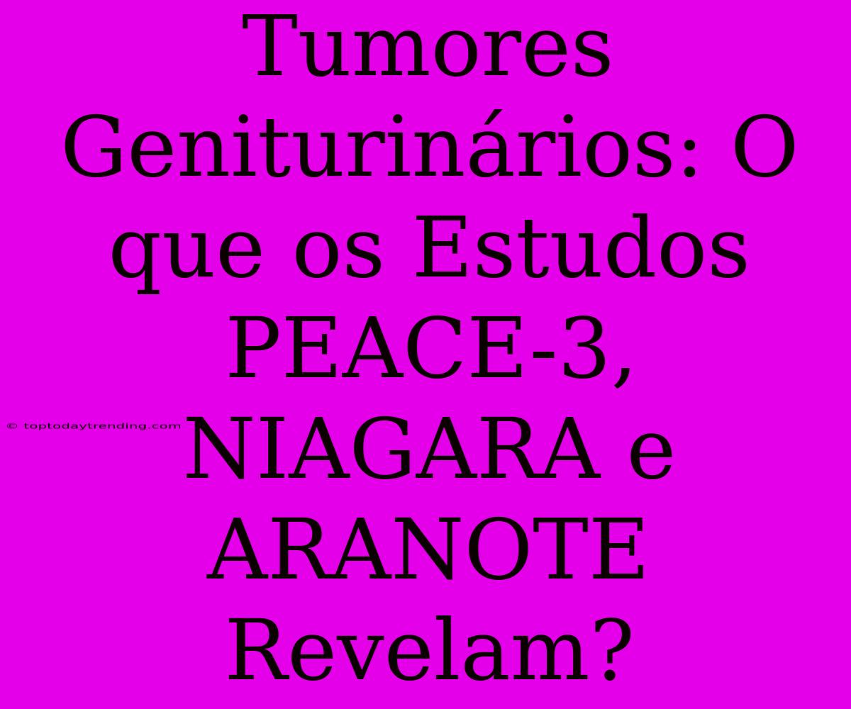 Tumores Geniturinários: O Que Os Estudos PEACE-3, NIAGARA E ARANOTE Revelam?