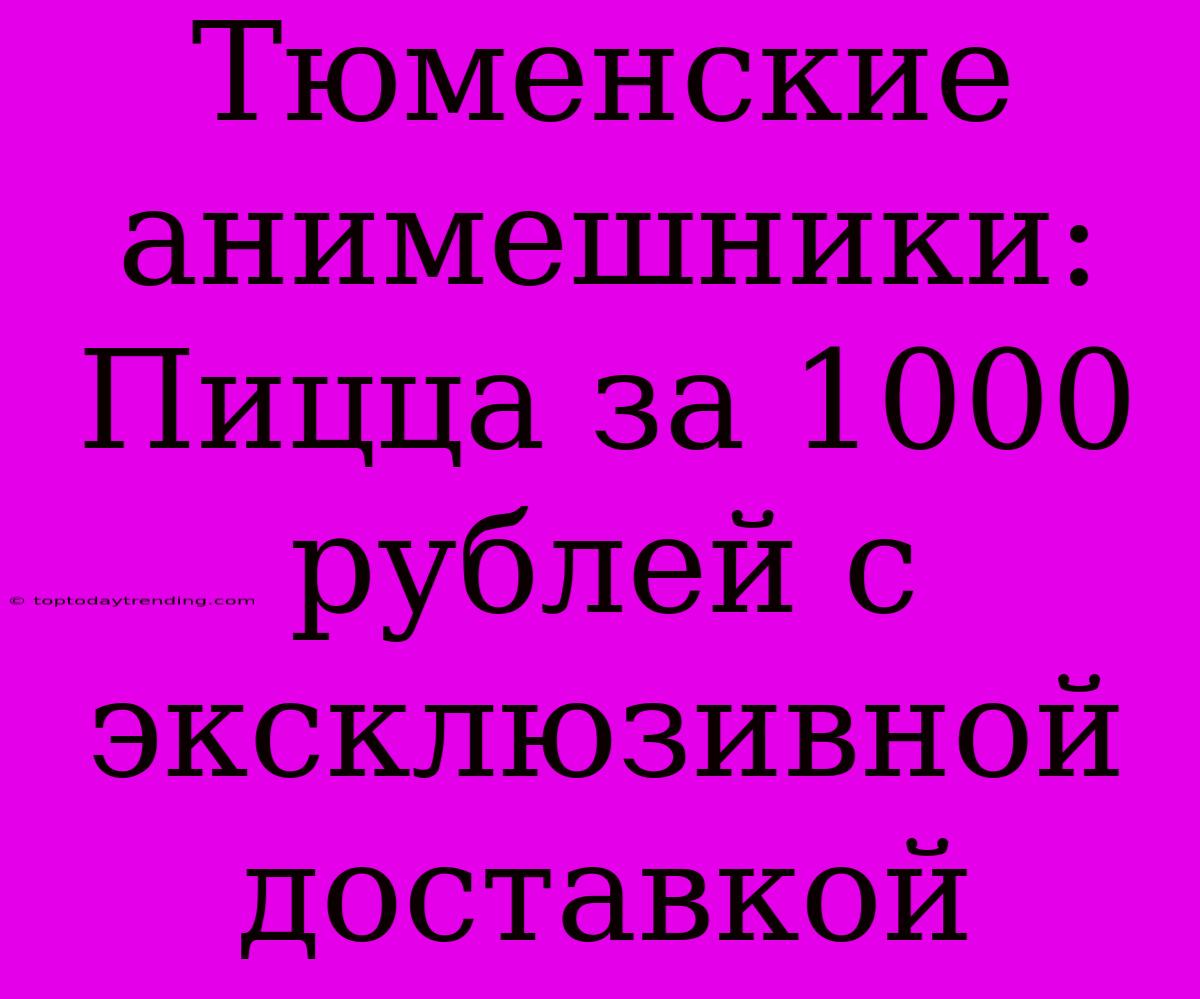 Тюменские Анимешники: Пицца За 1000 Рублей С Эксклюзивной Доставкой