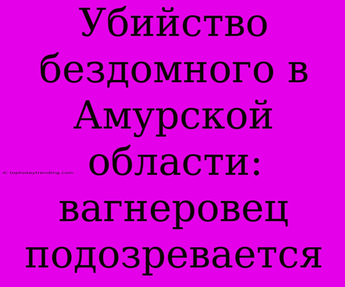 Убийство Бездомного В Амурской Области: Вагнеровец Подозревается