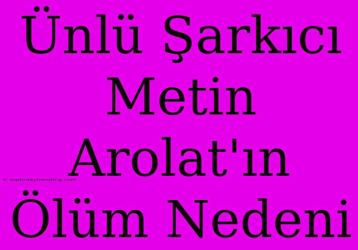 Ünlü Şarkıcı Metin Arolat'ın Ölüm Nedeni