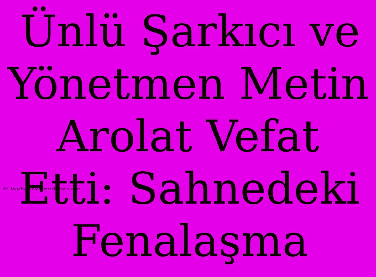 Ünlü Şarkıcı Ve Yönetmen Metin Arolat Vefat Etti: Sahnedeki Fenalaşma