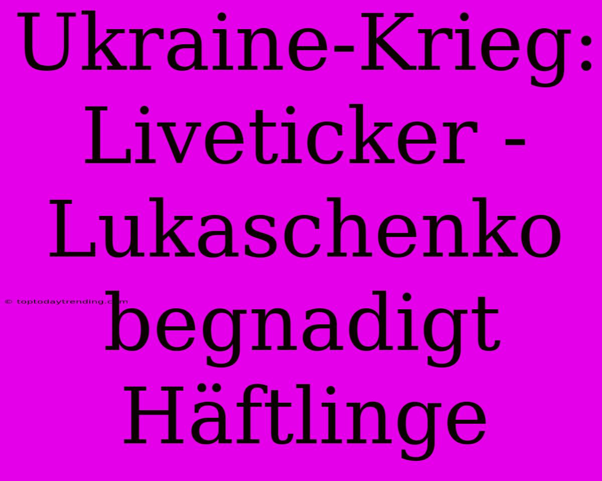 Ukraine-Krieg: Liveticker - Lukaschenko Begnadigt Häftlinge