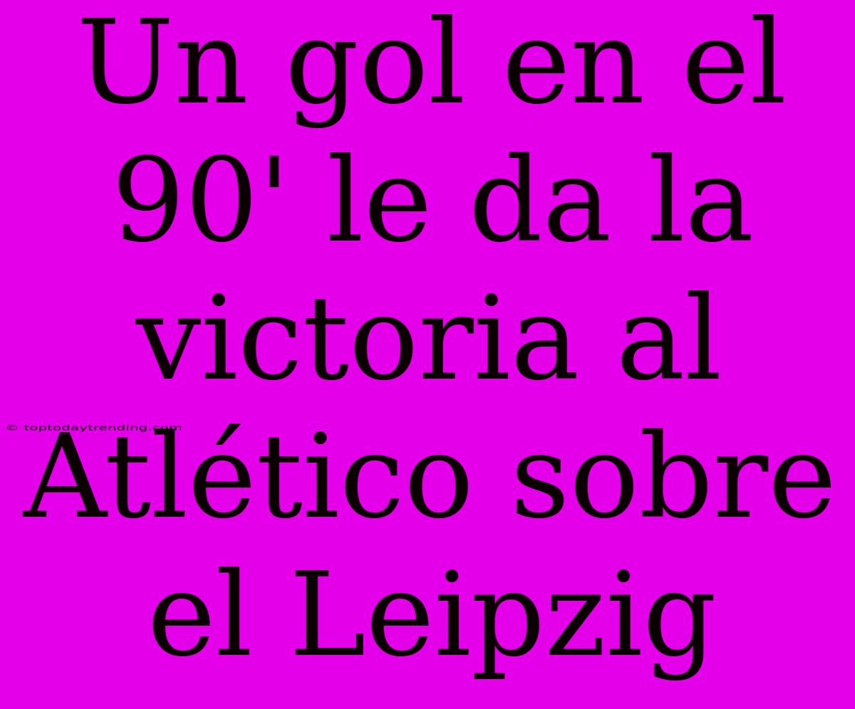 Un Gol En El 90' Le Da La Victoria Al Atlético Sobre El Leipzig