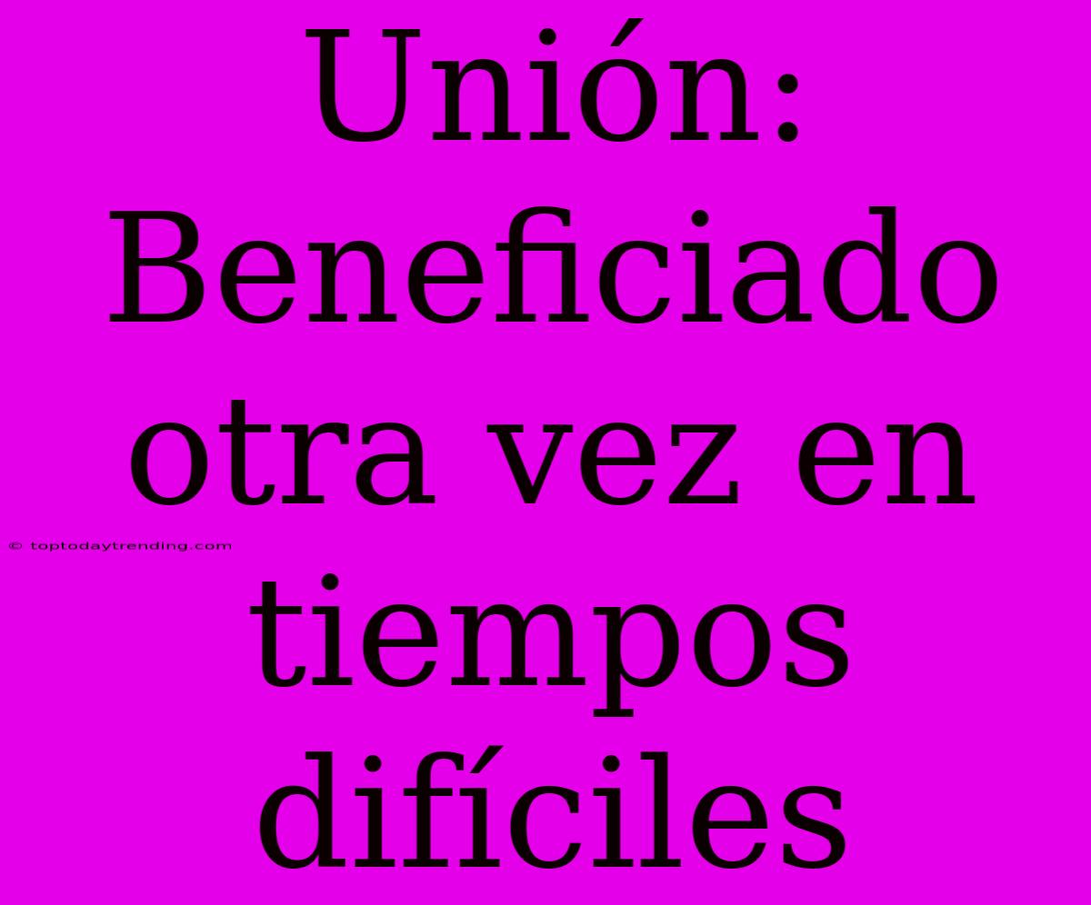 Unión: Beneficiado Otra Vez En Tiempos Difíciles