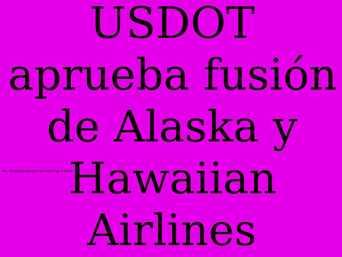 USDOT Aprueba Fusión De Alaska Y Hawaiian Airlines