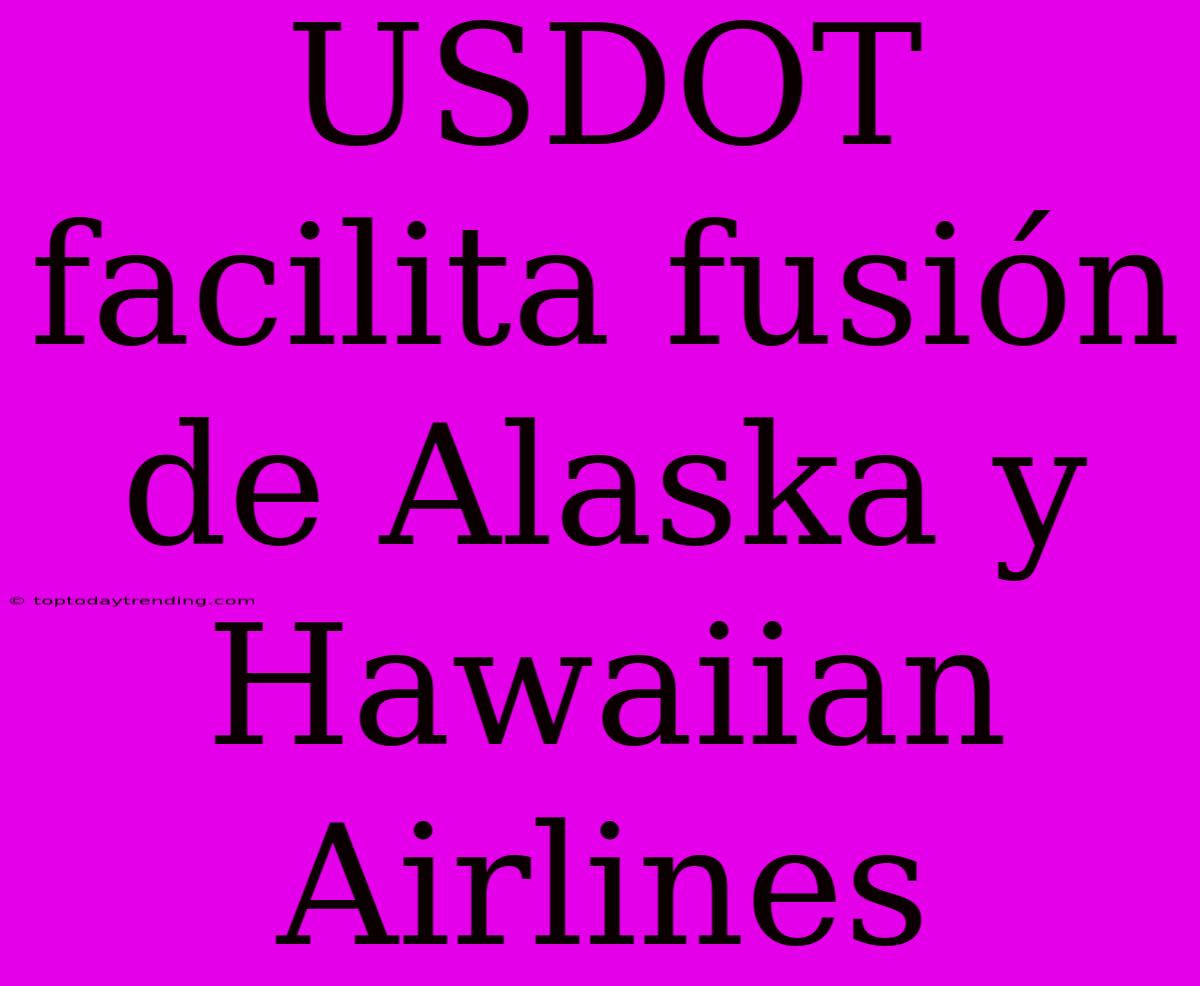 USDOT Facilita Fusión De Alaska Y Hawaiian Airlines