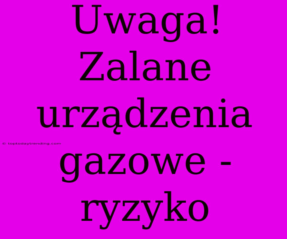 Uwaga! Zalane Urządzenia Gazowe - Ryzyko