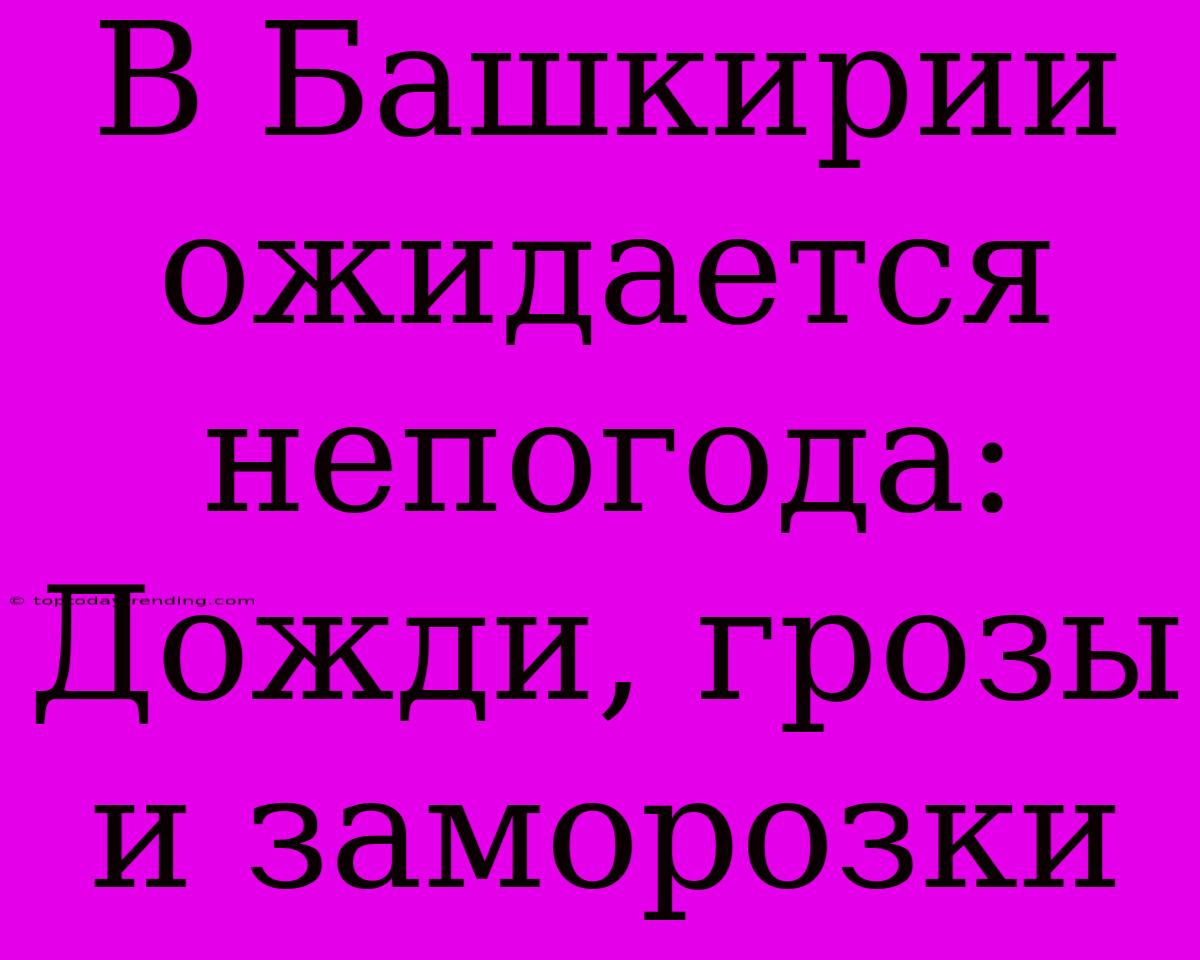 В Башкирии Ожидается Непогода: Дожди, Грозы И Заморозки