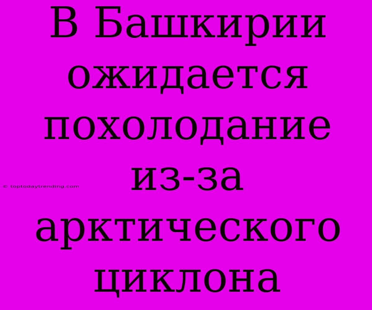 В Башкирии Ожидается Похолодание Из-за Арктического Циклона