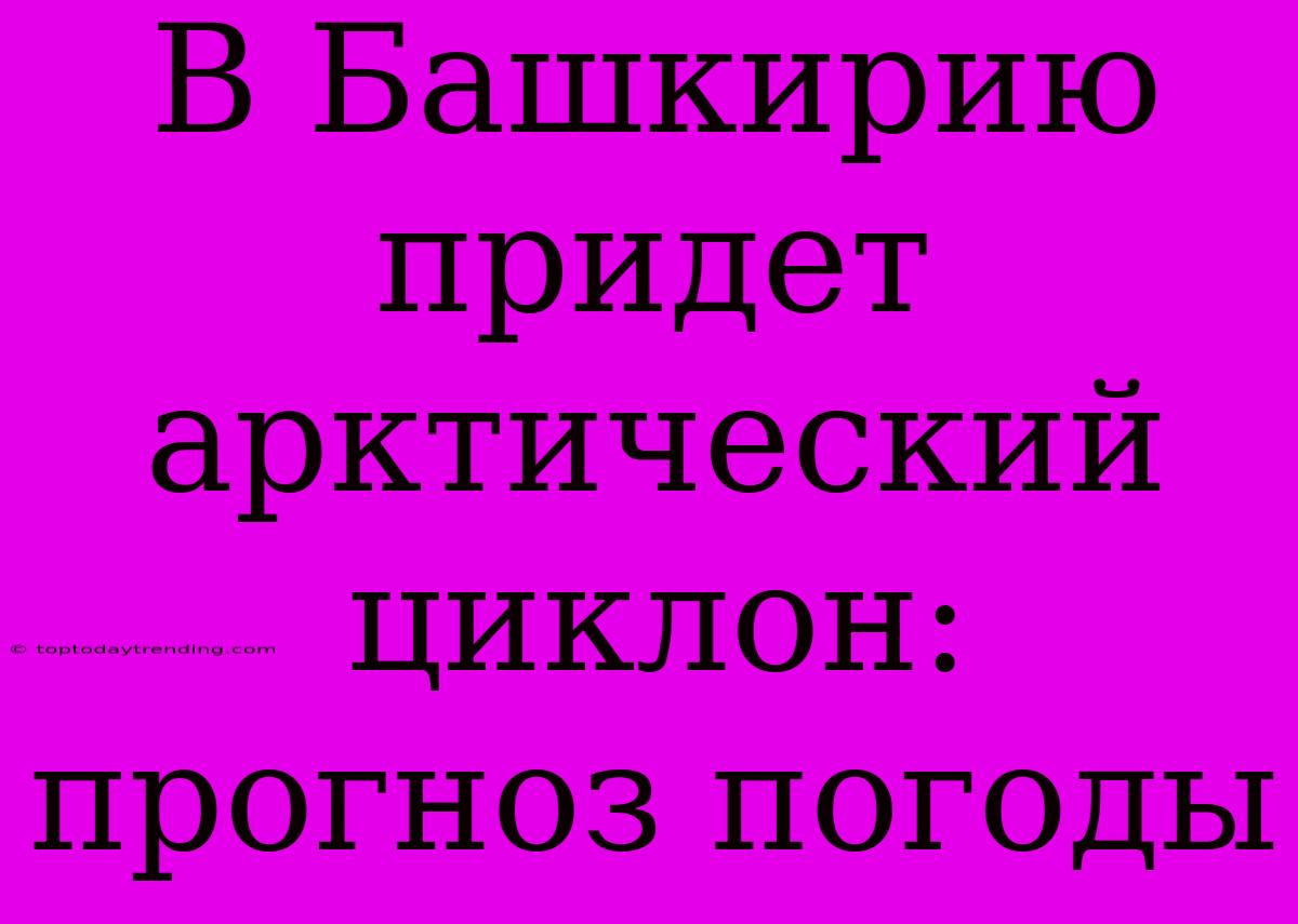 В Башкирию Придет Арктический Циклон: Прогноз Погоды