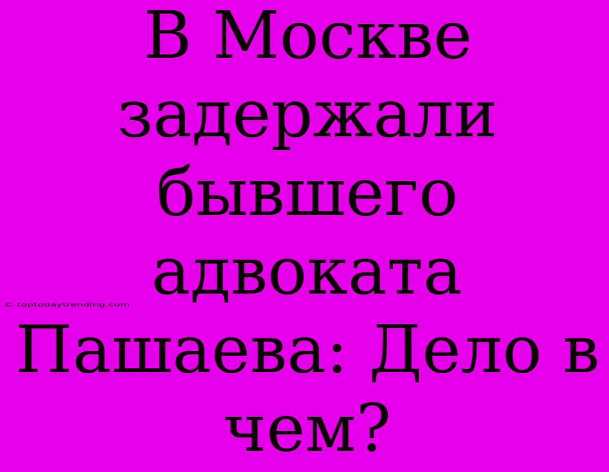 В Москве Задержали Бывшего Адвоката Пашаева: Дело В Чем?