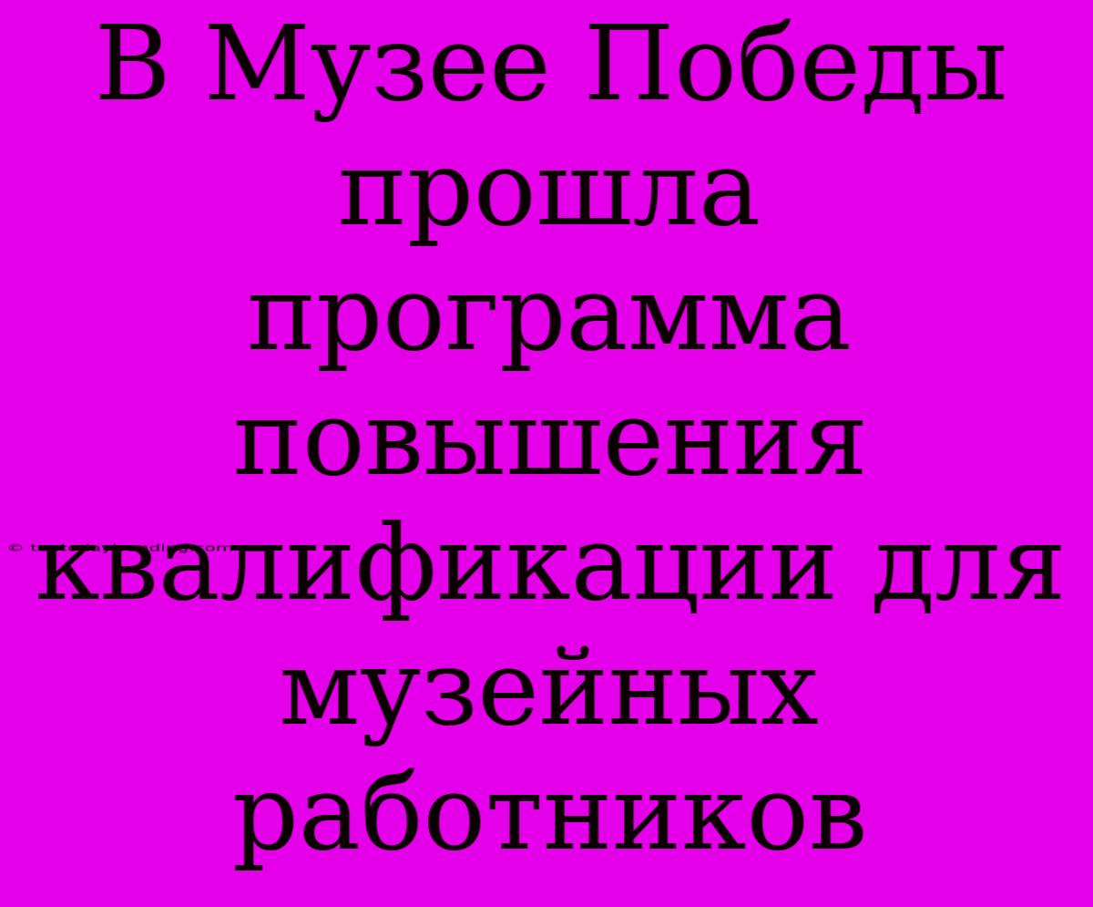 В Музее Победы Прошла Программа Повышения Квалификации Для Музейных Работников