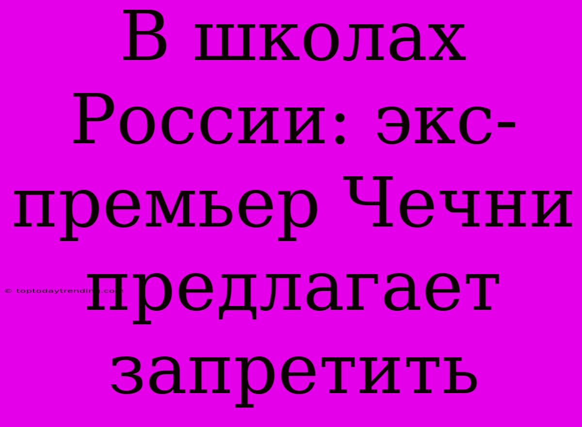 В Школах России: Экс-премьер Чечни Предлагает Запретить