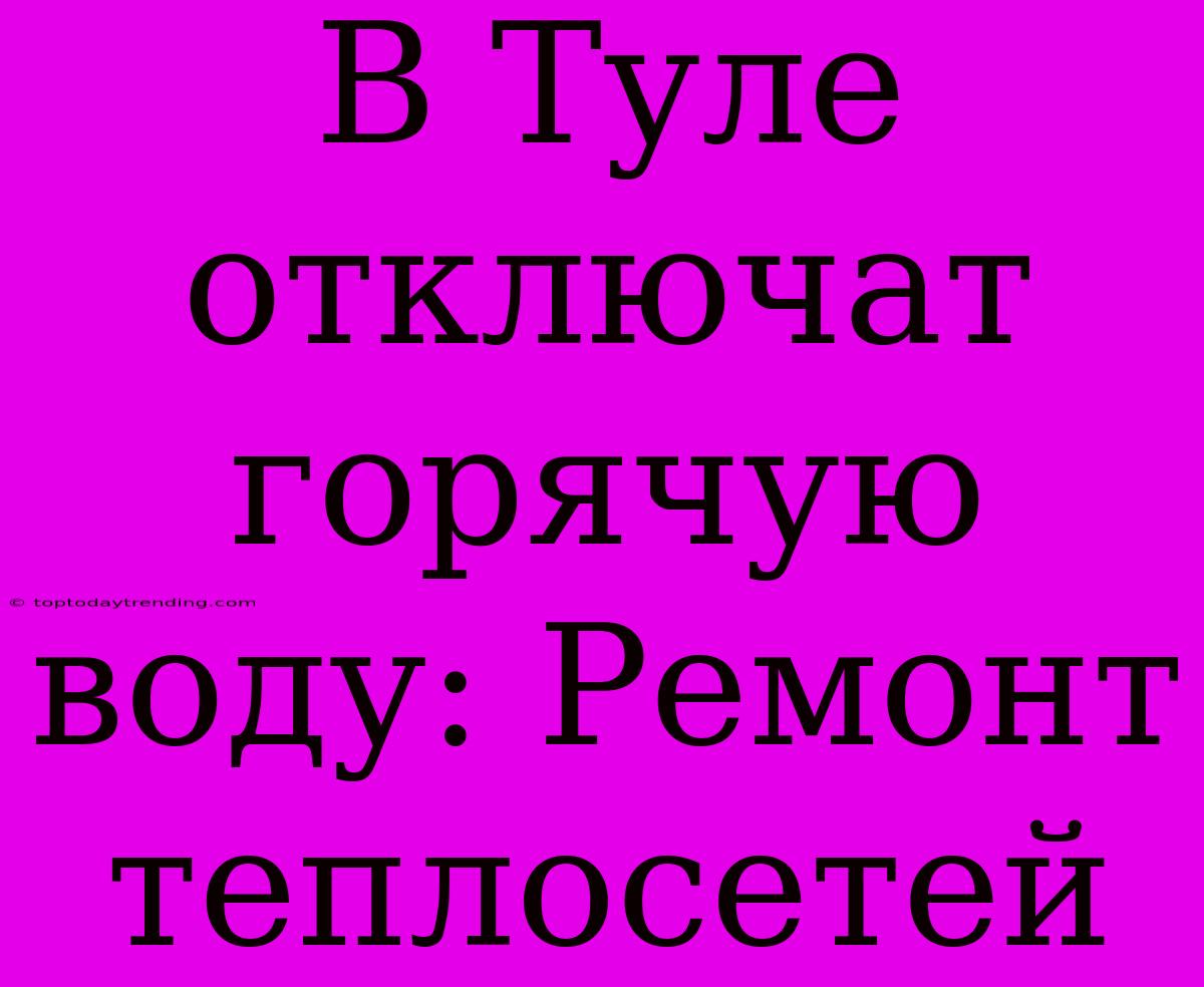 В Туле Отключат Горячую Воду: Ремонт Теплосетей