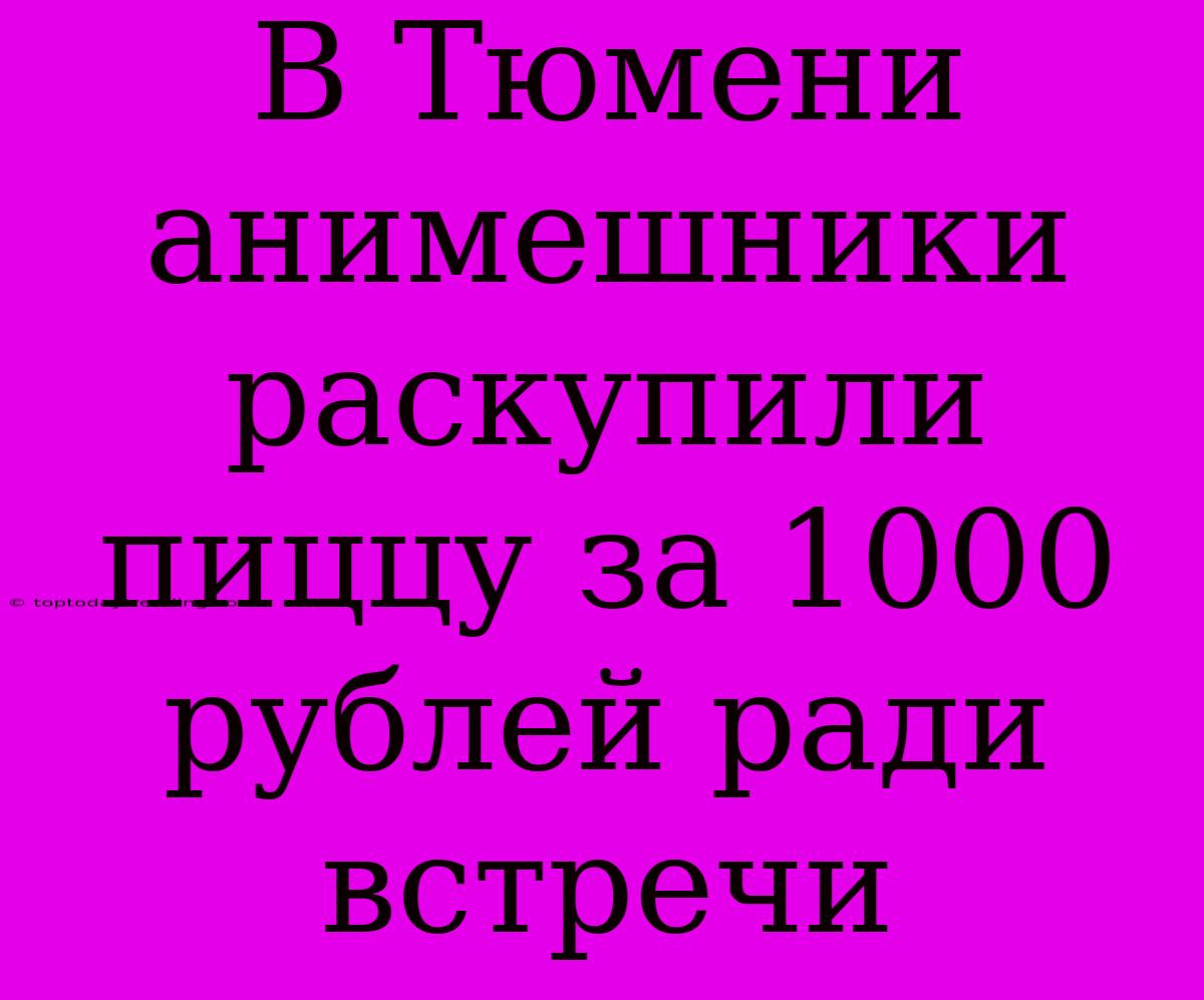 В Тюмени Анимешники Раскупили Пиццу За 1000 Рублей Ради Встречи