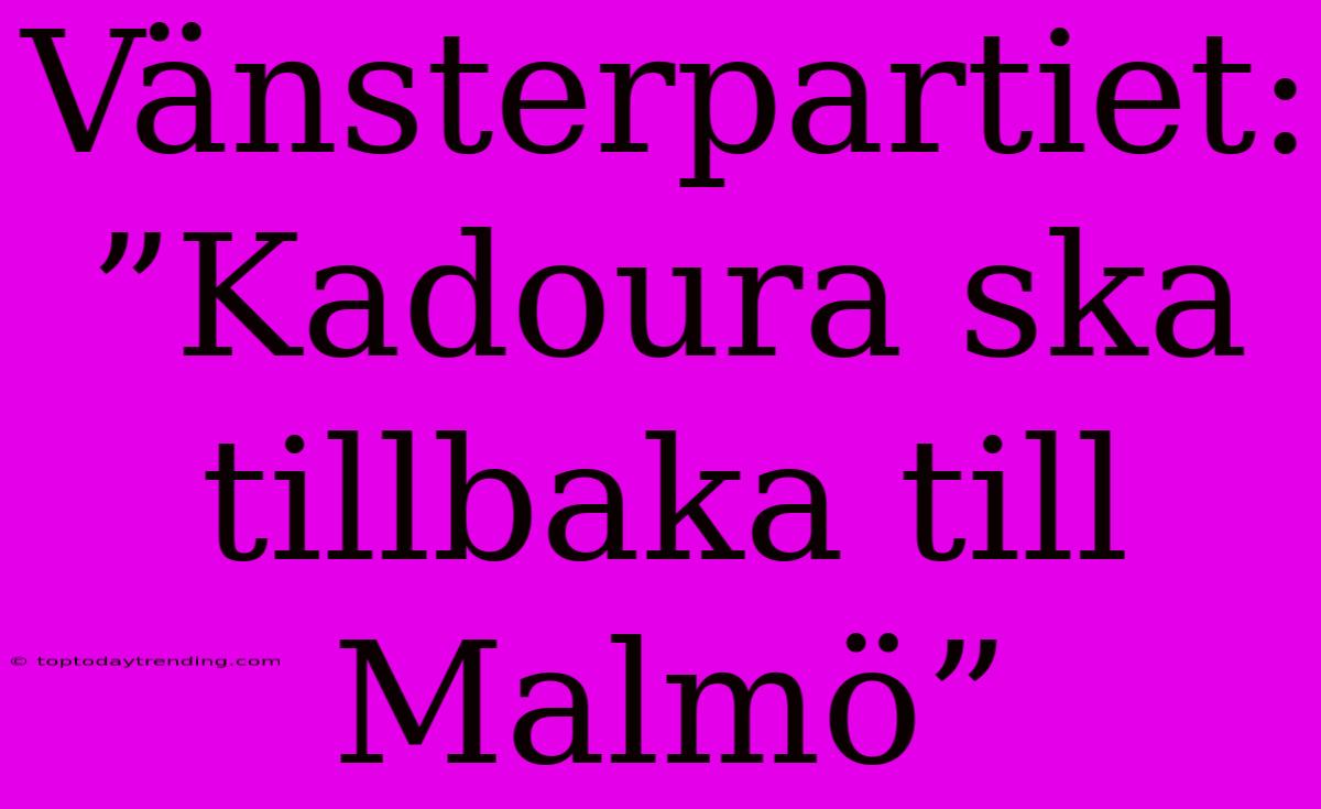 Vänsterpartiet: ”Kadoura Ska Tillbaka Till Malmö”