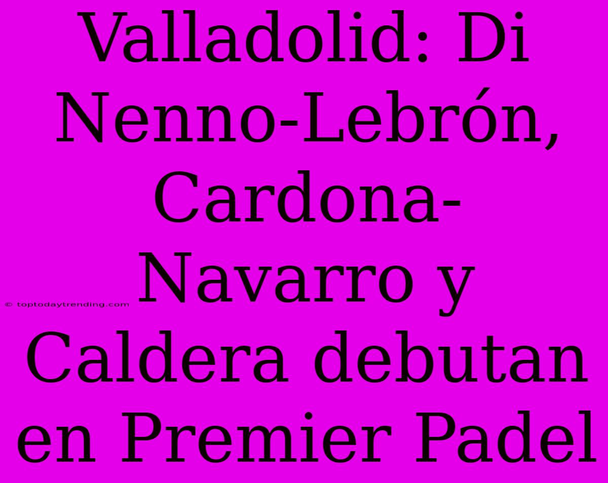 Valladolid: Di Nenno-Lebrón, Cardona-Navarro Y Caldera Debutan En Premier Padel