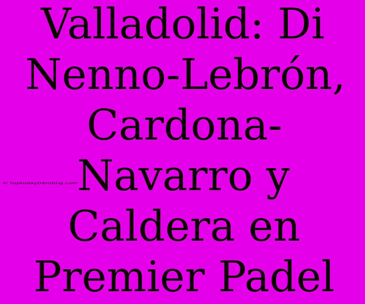 Valladolid: Di Nenno-Lebrón, Cardona-Navarro Y Caldera En Premier Padel