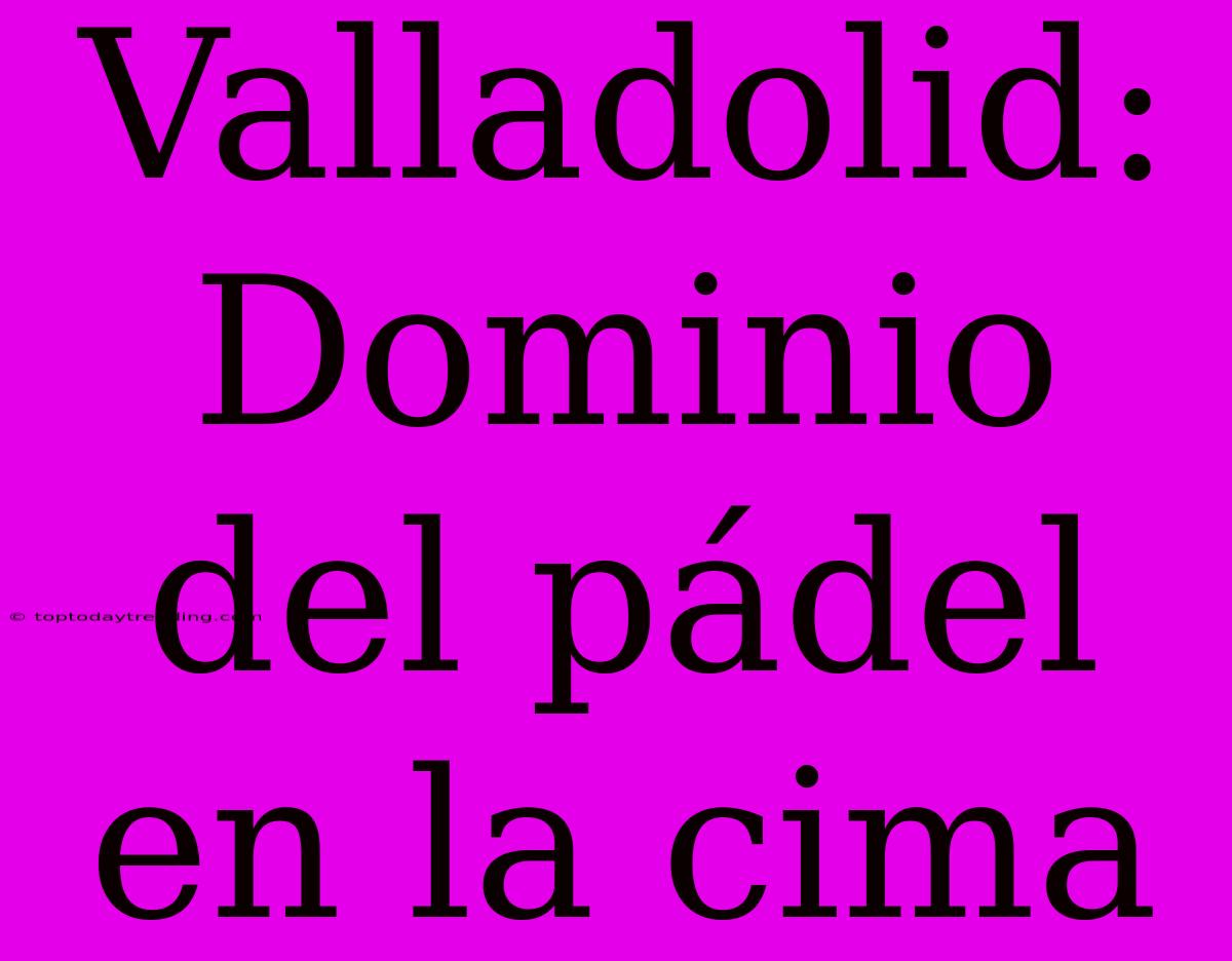 Valladolid: Dominio Del Pádel En La Cima