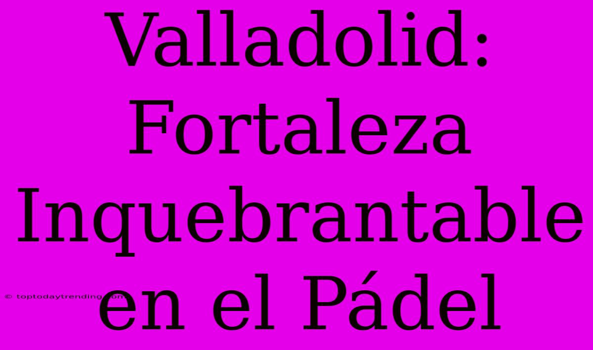 Valladolid: Fortaleza Inquebrantable En El Pádel