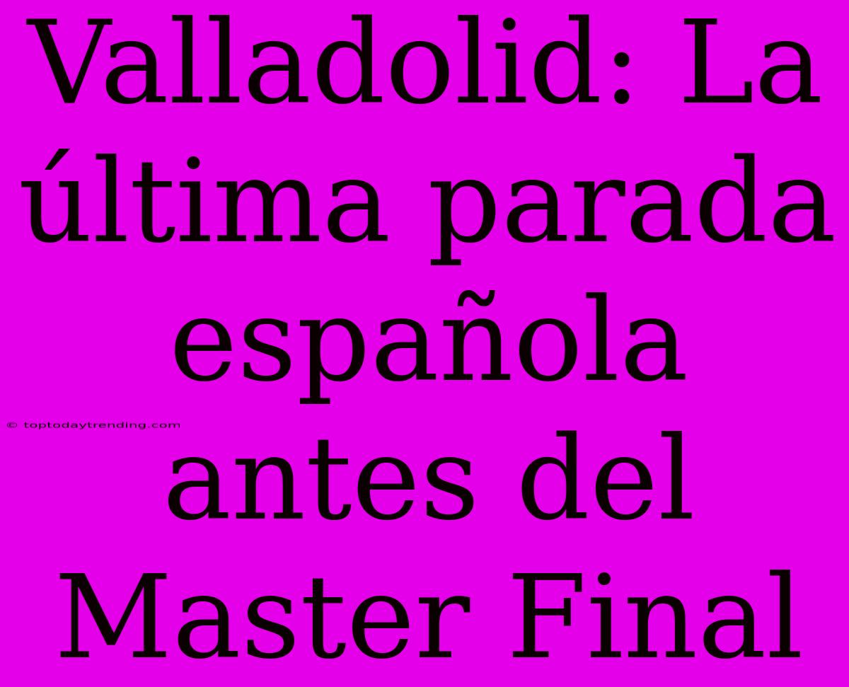 Valladolid: La Última Parada Española Antes Del Master Final