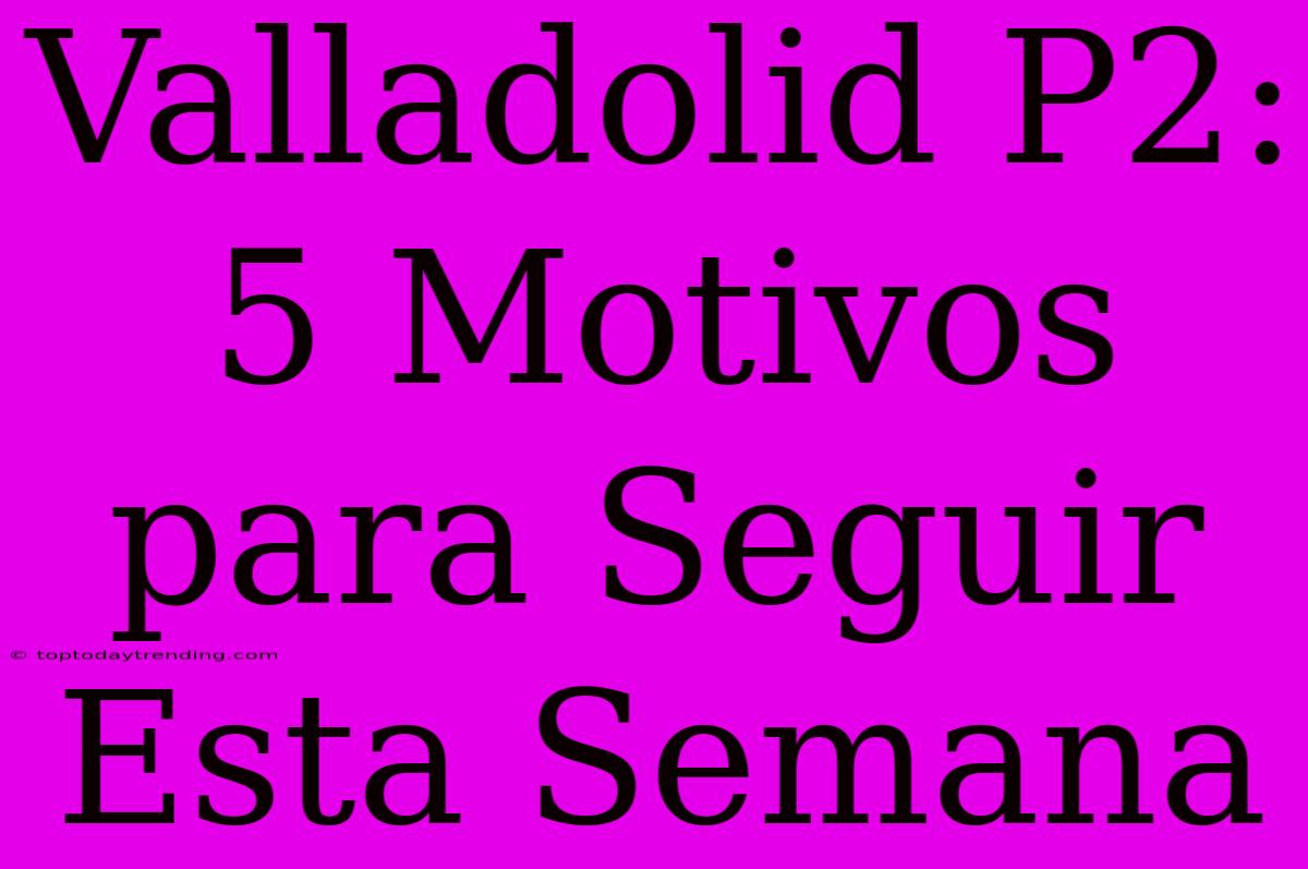 Valladolid P2: 5 Motivos Para Seguir Esta Semana