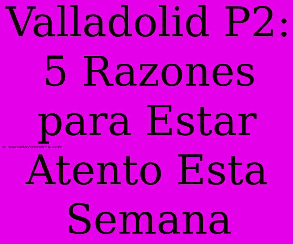 Valladolid P2: 5 Razones Para Estar Atento Esta Semana