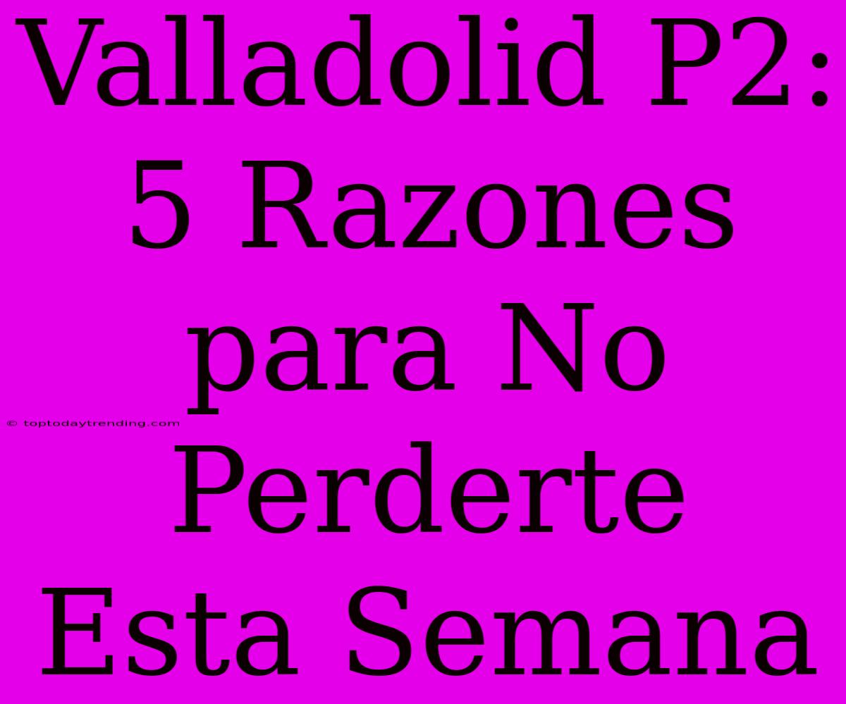 Valladolid P2: 5 Razones Para No Perderte Esta Semana