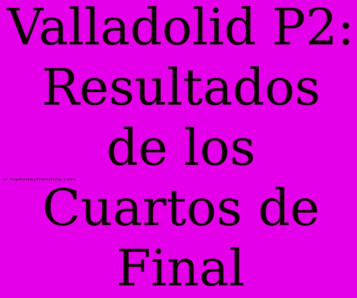 Valladolid P2: Resultados De Los Cuartos De Final