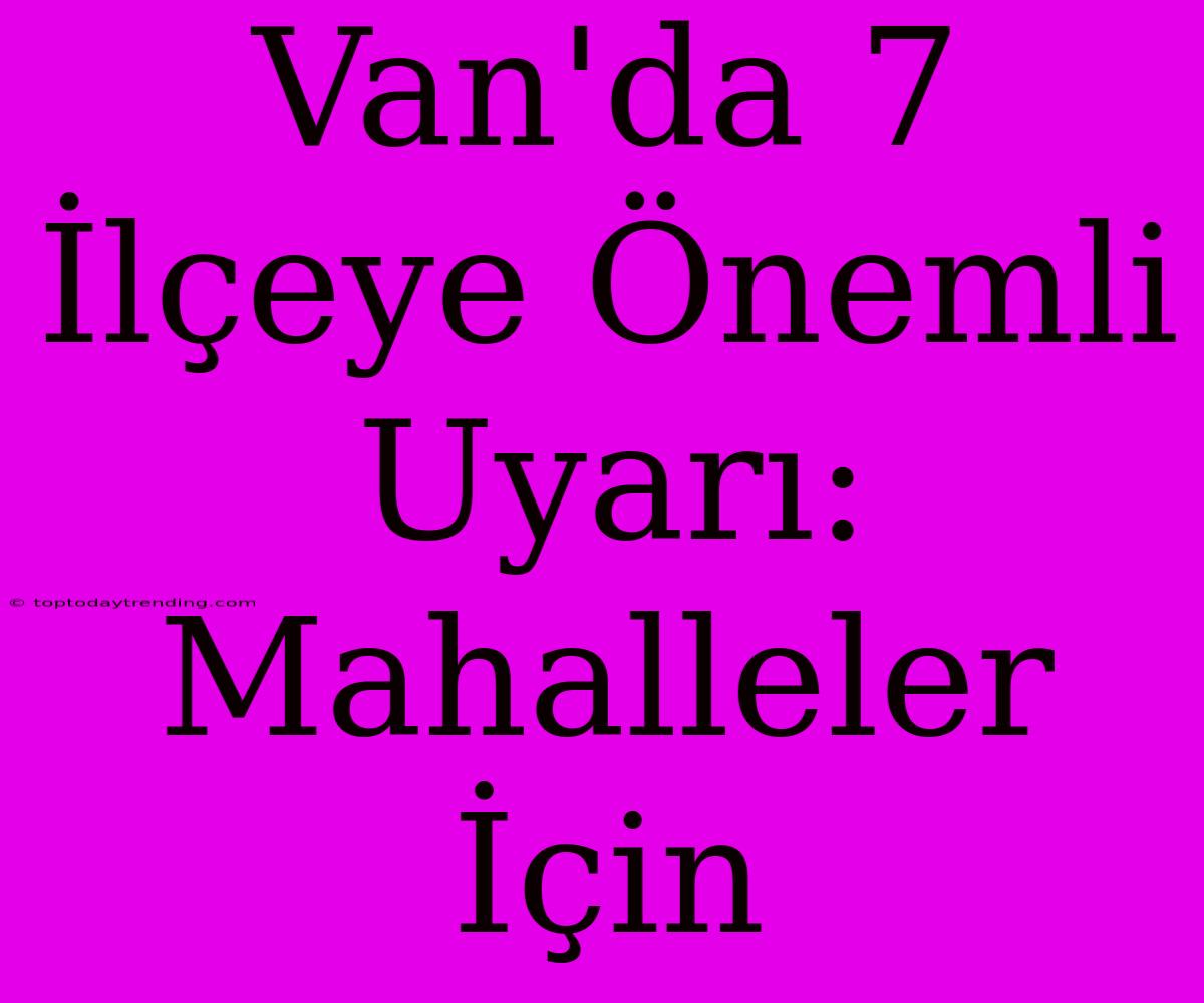 Van'da 7 İlçeye Önemli Uyarı: Mahalleler İçin