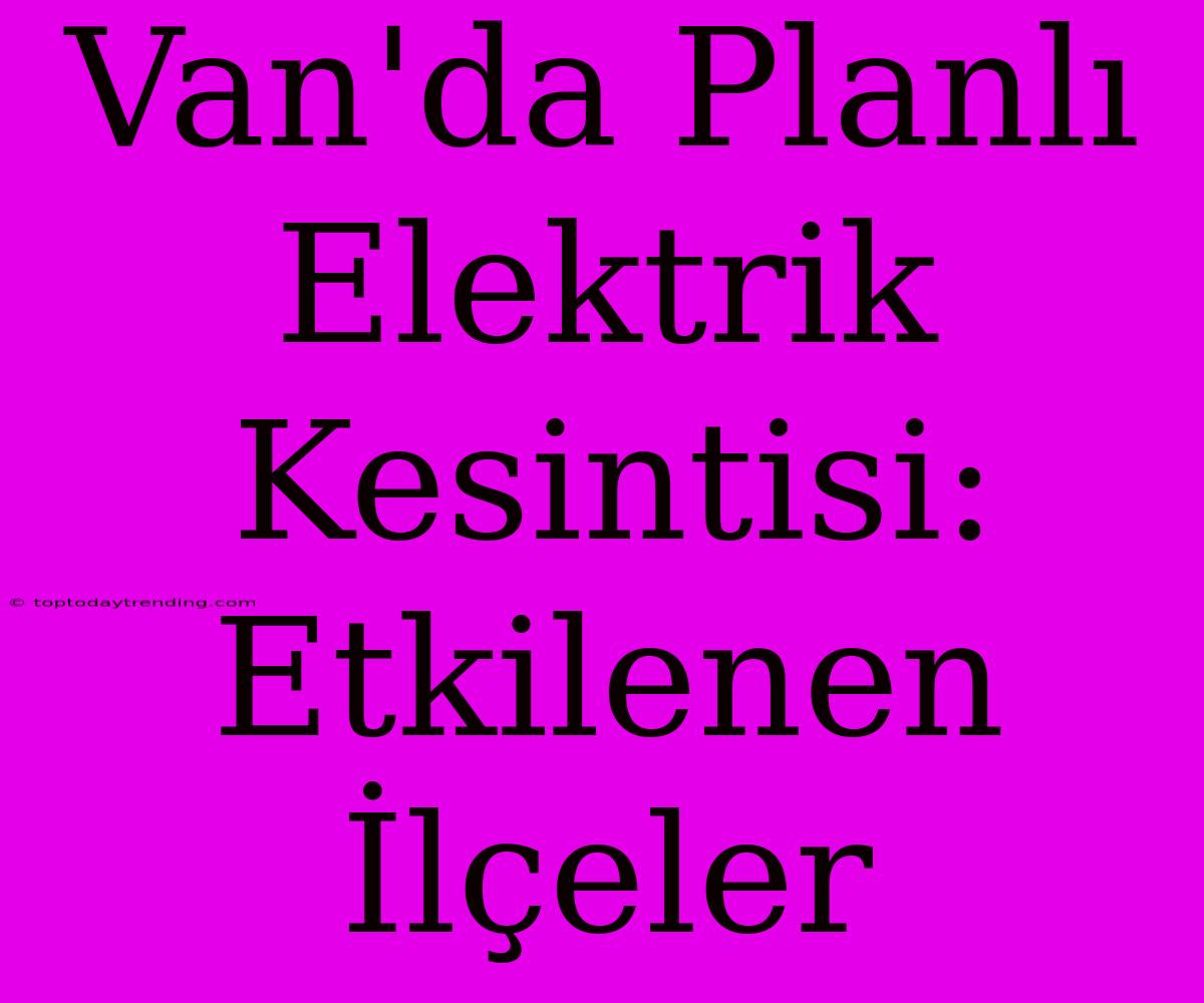 Van'da Planlı Elektrik Kesintisi: Etkilenen İlçeler