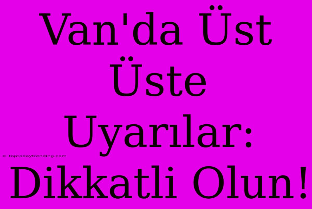 Van'da Üst Üste Uyarılar: Dikkatli Olun!