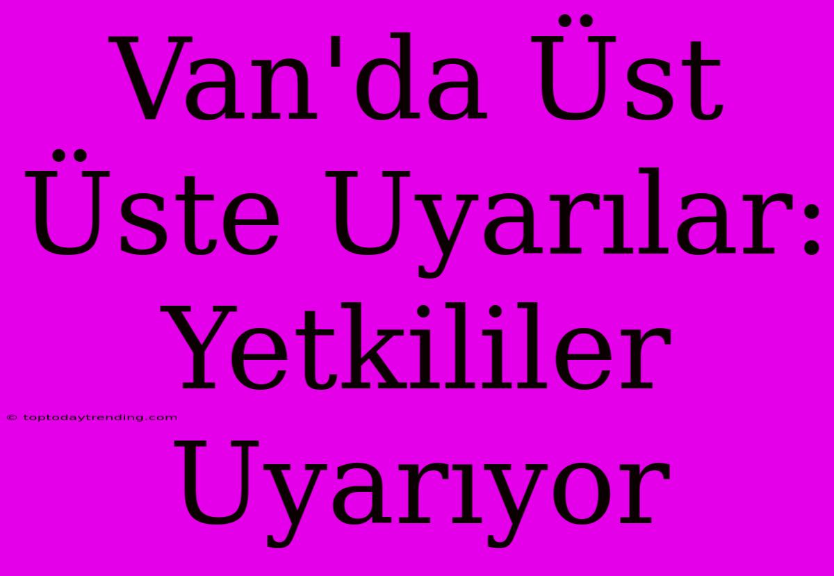 Van'da Üst Üste Uyarılar: Yetkililer Uyarıyor